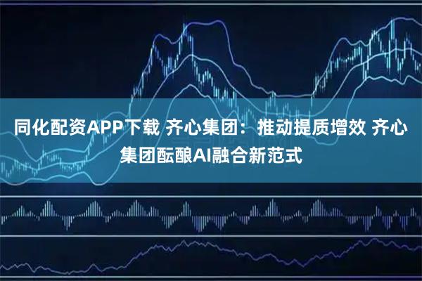 同化配资APP下载 齐心集团：推动提质增效 齐心集团酝酿AI融合新范式