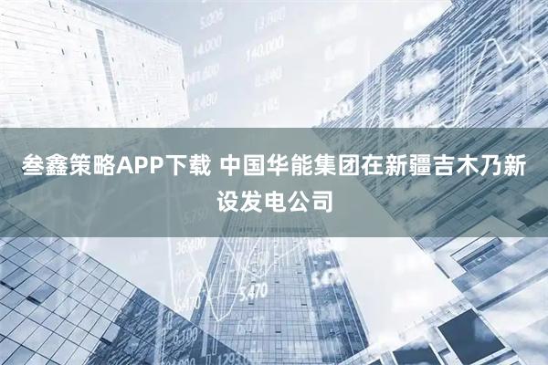 叁鑫策略APP下载 中国华能集团在新疆吉木乃新设发电公司