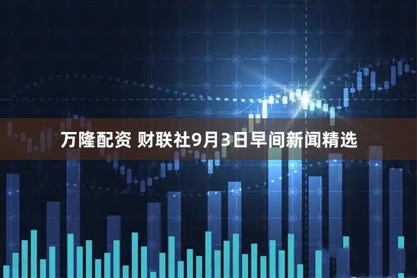 万隆配资 财联社9月3日早间新闻精选