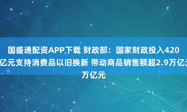 国盛通配资APP下载 财政部：国家财政投入4200亿元支持消费品以旧换新 带动商品销售额超2.9万亿元