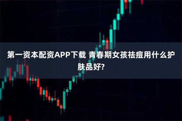 第一资本配资APP下载 青春期女孩祛痘用什么护肤品好?