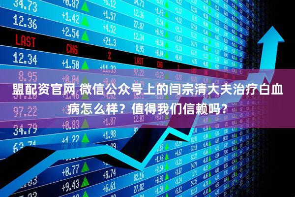 盟配资官网 微信公众号上的闫宗清大夫治疗白血病怎么样?值得我们信赖吗?