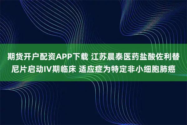 期货开户配资APP下载 江苏晨泰医药盐酸佐利替尼片启动IV期临床 适应症为特定非小细胞肺癌