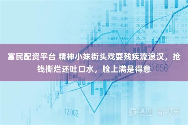 富民配资平台 精神小妹街头戏耍残疾流浪汉,抢钱撕烂还吐口水,脸上满是得意