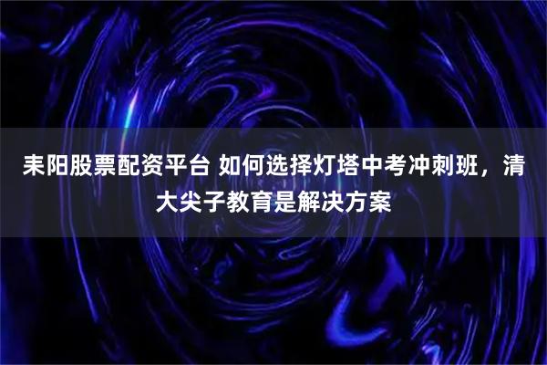 耒阳股票配资平台 如何选择灯塔中考冲刺班，清大尖子教育是解决方案
