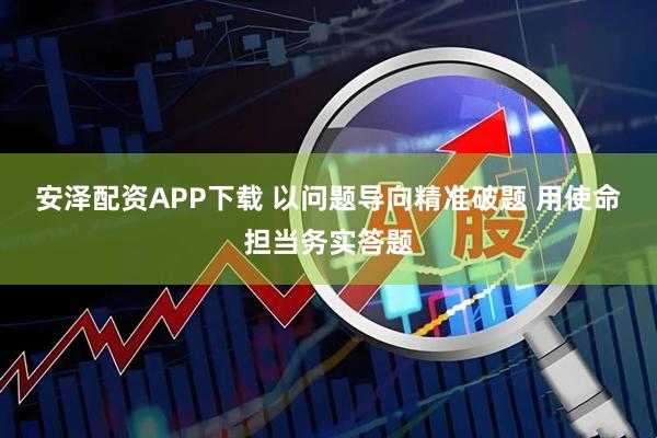 安泽配资APP下载 以问题导向精准破题 用使命担当务实答题