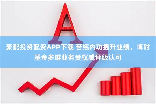 豪配投资配资APP下载 苦练内功提升业绩，博时基金多维业务受权威评级认可
