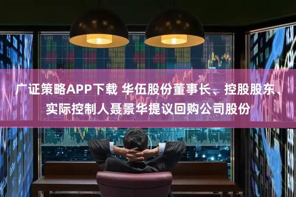 广证策略APP下载 华伍股份董事长、控股股东、实际控制人聂景华提议回购公司股份